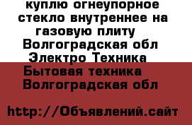 куплю огнеупорное стекло,внутреннее,на газовую плиту. - Волгоградская обл. Электро-Техника » Бытовая техника   . Волгоградская обл.